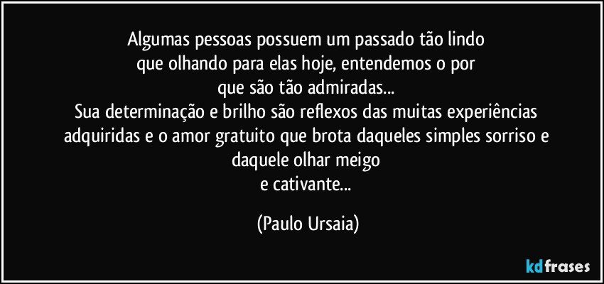 Algumas pessoas possuem um passado tão lindo 
que olhando para elas hoje, entendemos o por 
que são tão admiradas... 
Sua determinação e brilho são reflexos das muitas experiências adquiridas e o amor gratuito que brota daqueles simples sorriso e daquele olhar meigo 
e cativante... (Paulo Ursaia)