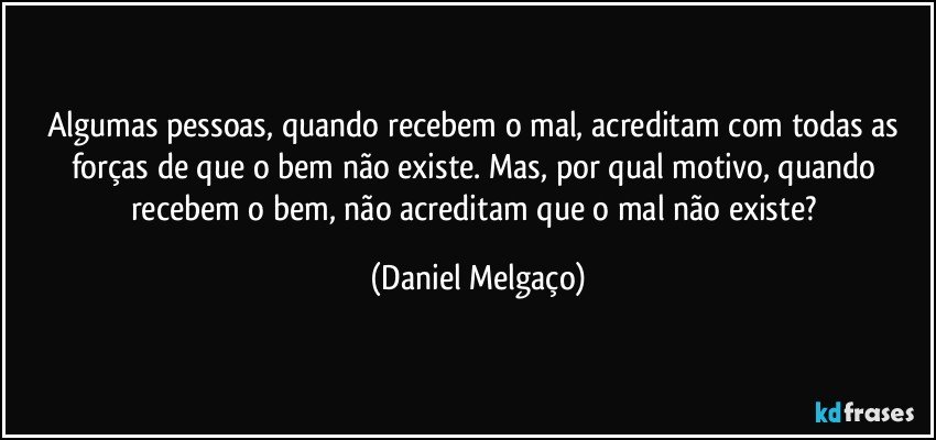 Algumas pessoas, quando recebem o mal, acreditam com todas as forças de que o bem não existe. Mas, por qual motivo, quando recebem o bem, não acreditam que o mal não existe? (Daniel Melgaço)