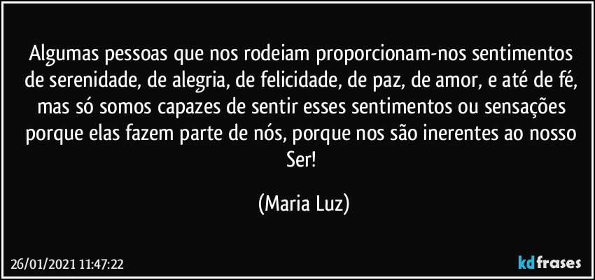 Algumas pessoas que nos rodeiam proporcionam-nos sentimentos de serenidade, de alegria, de felicidade, de paz, de amor, e até de fé, mas só somos capazes de sentir esses sentimentos ou sensações porque elas fazem parte de nós, porque nos são inerentes ao nosso Ser! (Maria Luz)