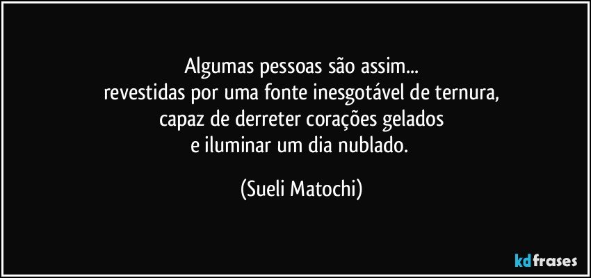 Algumas pessoas são assim...
revestidas por uma fonte inesgotável de ternura,
capaz de derreter corações gelados
e iluminar um dia nublado. (Sueli Matochi)