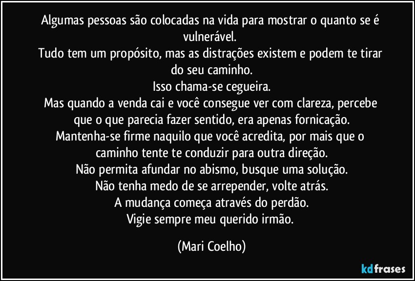 Algumas pessoas são colocadas na vida para mostrar o quanto se é vulnerável. 
Tudo tem um propósito, mas as distrações existem e podem te tirar do seu caminho.
Isso chama-se cegueira.
Mas quando a venda cai e você consegue ver com clareza, percebe que o que parecia fazer sentido, era apenas fornicação.
Mantenha-se firme naquilo que você acredita, por mais que o caminho tente te conduzir para outra direção.
Não permita afundar no abismo, busque uma solução.
Não tenha medo de se arrepender, volte atrás.
A mudança começa através do perdão.
Vigie sempre meu querido irmão. (Mari Coelho)