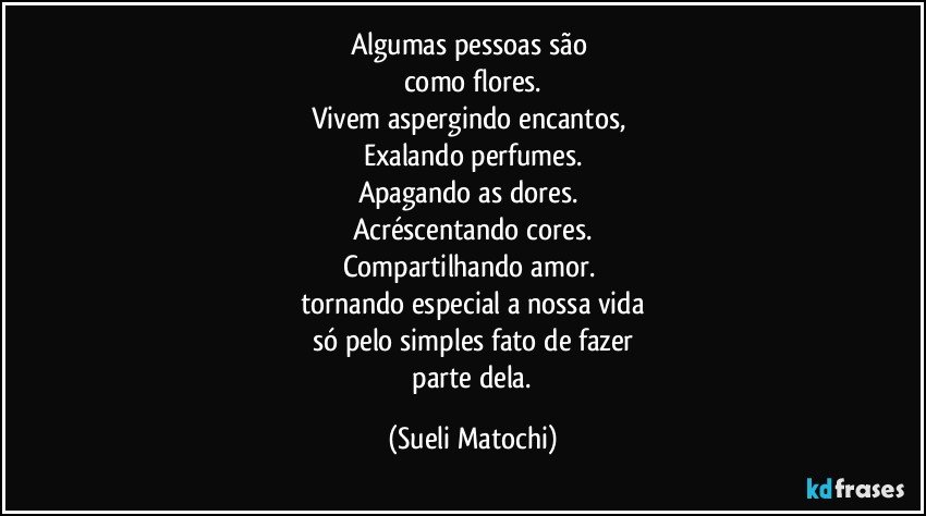 Algumas pessoas são 
como flores.
Vivem aspergindo encantos, 
Exalando perfumes.
Apagando as dores. 
Acréscentando cores.
Compartilhando amor. 
tornando especial a nossa vida
só pelo simples fato de fazer
 parte dela. (Sueli Matochi)