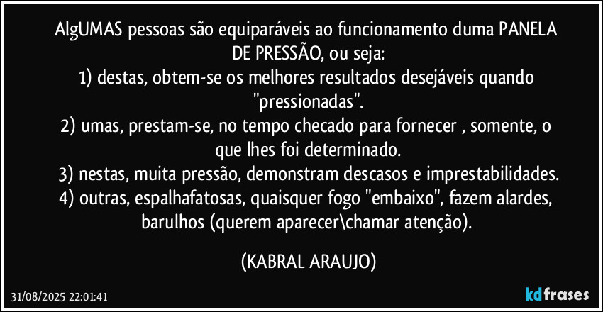 AlgUMAS pessoas são equiparáveis ao funcionamento duma PANELA DE PRESSÃO, ou seja:
1) destas, obtem-se os melhores resultados desejáveis quando "pressionadas".
2) umas, prestam-se, no tempo checado para fornecer , somente, o que lhes foi determinado.
3) nestas, muita pressão, demonstram descasos e imprestabilidades.
4) outras, espalhafatosas, quaisquer fogo "embaixo", fazem alardes, barulhos (querem aparecer\chamar atenção). (KABRAL ARAUJO)