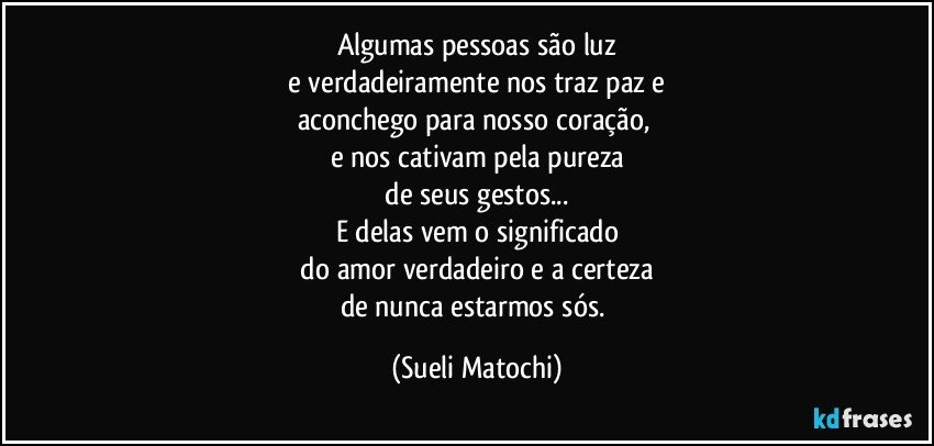 Algumas pessoas são luz
 e verdadeiramente nos traz paz e 
aconchego para nosso coração, 
e nos cativam pela pureza
 de seus gestos... 
E delas vem o significado
 do amor verdadeiro e a certeza 
de nunca estarmos sós. (Sueli Matochi)