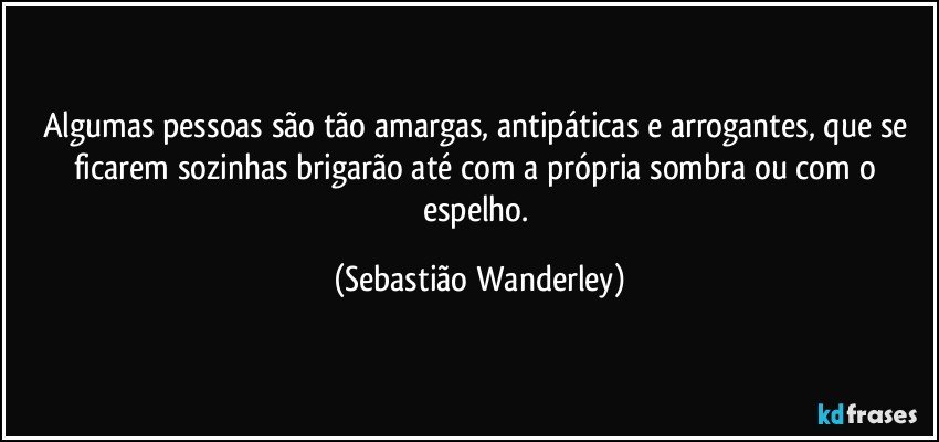 Algumas pessoas são tão amargas, antipáticas e arrogantes, que se ficarem sozinhas brigarão até com a própria sombra ou com o espelho. (Sebastião Wanderley)