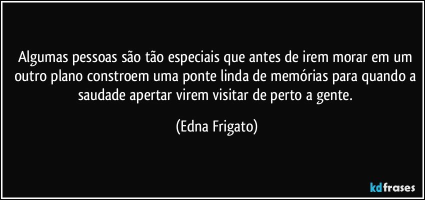 Algumas pessoas são tão especiais que antes de irem morar em um outro plano constroem uma ponte linda de memórias para quando a saudade apertar virem visitar de perto a gente. (Edna Frigato)