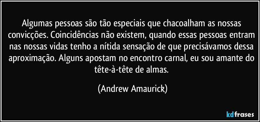 Algumas pessoas são tão especiais que chacoalham as nossas convicções. Coincidências não existem, quando essas pessoas entram nas nossas vidas tenho a nítida sensação de que precisávamos dessa aproximação. Alguns apostam no encontro carnal, eu sou amante do tête-à-tête de almas. (Andrew Amaurick)