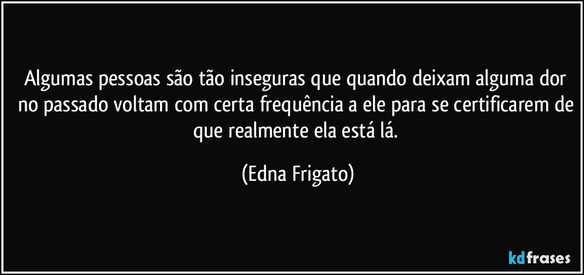 Algumas pessoas são tão inseguras que quando deixam alguma dor no passado voltam com certa frequência a ele para se certificarem de que realmente ela está lá. (Edna Frigato)