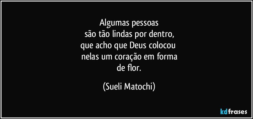 Algumas pessoas
são tão lindas por dentro,
que acho que Deus colocou 
nelas um coração em forma
 de flor. (Sueli Matochi)