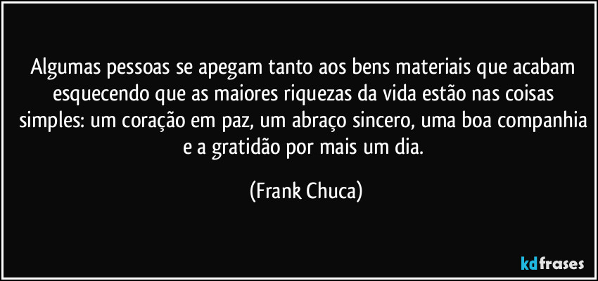 Algumas pessoas se apegam tanto aos bens materiais que acabam esquecendo que as maiores riquezas da vida estão nas coisas simples: um coração em paz, um abraço sincero, uma boa companhia e a gratidão por mais um dia. (Frank Chuca)