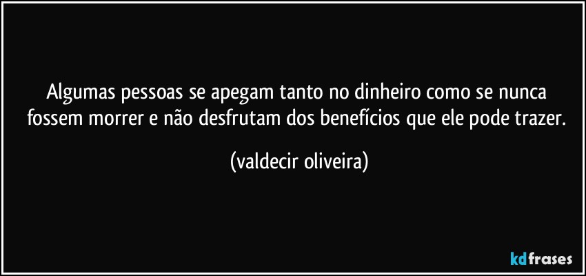 Algumas pessoas se apegam tanto no dinheiro como se nunca fossem morrer e não desfrutam dos benefícios que ele pode trazer. (valdecir oliveira)