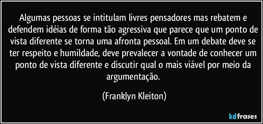 Algumas pessoas se intitulam livres pensadores mas rebatem e defendem idéias de forma tão agressiva que parece que um ponto de vista diferente se torna uma afronta pessoal. Em um debate deve se ter respeito e humildade, deve prevalecer a vontade de conhecer um ponto de vista diferente e discutir qual o mais viável por meio da argumentação. (Franklyn Kleiton)