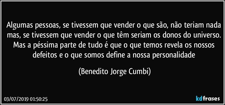 Algumas pessoas, se tivessem que vender o que são, não teriam nada mas, se tivessem que vender o que têm seriam os donos do universo. Mas a péssima parte de tudo é que o que temos revela os nossos defeitos e o que somos define a nossa personalidade (Benedito Jorge Cumbi)