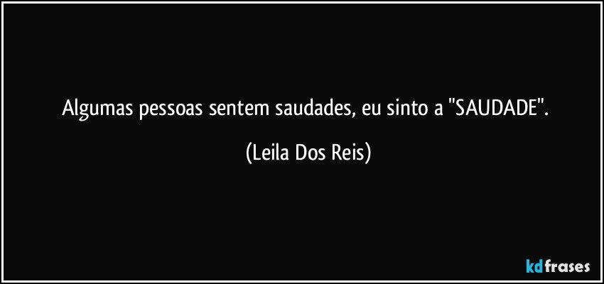 Algumas pessoas sentem saudades, eu sinto a "SAUDADE". (Leila Dos Reis)