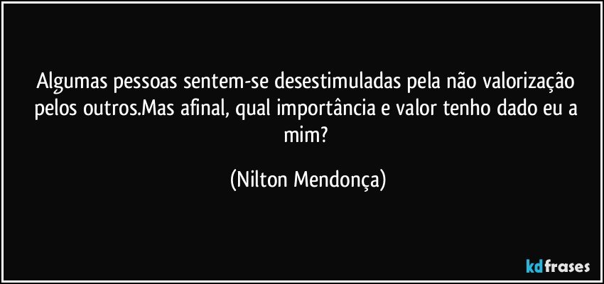 Algumas pessoas sentem-se desestimuladas pela não valorização pelos outros.Mas afinal, qual importância e valor tenho dado eu a mim? (Nilton Mendonça)