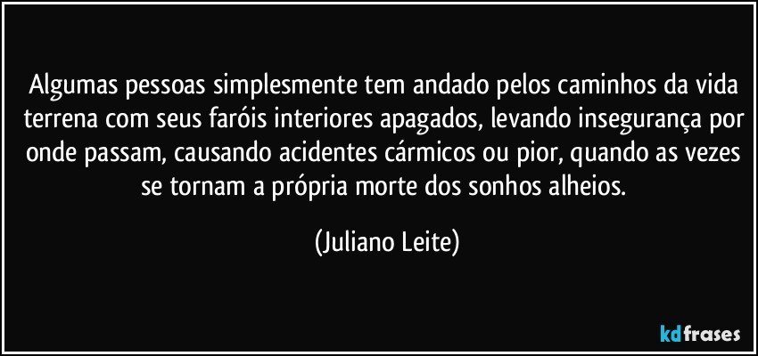 Algumas pessoas simplesmente tem andado pelos caminhos da vida terrena com seus faróis interiores apagados, levando insegurança por onde passam, causando acidentes cármicos ou pior, quando as vezes se tornam a própria morte dos sonhos alheios. (Juliano Leite)