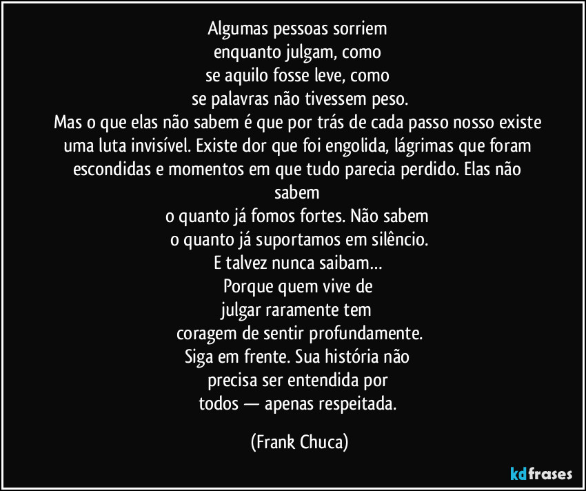 Algumas pessoas sorriem 
enquanto julgam, como 
se aquilo fosse leve, como 
se palavras não tivessem peso.
Mas o que elas não sabem é que por trás de cada passo nosso existe uma luta invisível. Existe dor que foi engolida, lágrimas que foram escondidas e momentos em que tudo parecia perdido. Elas não sabem 
o quanto já fomos fortes. Não sabem 
o quanto já suportamos em silêncio.
E talvez nunca saibam… 
Porque quem vive de 
julgar raramente tem 
coragem de sentir profundamente.
Siga em frente. Sua história não 
precisa ser entendida por 
todos — apenas respeitada. (Frank Chuca)