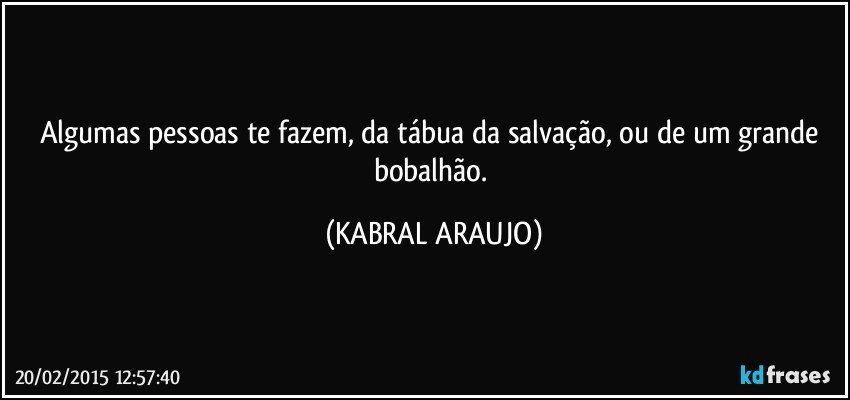 Algumas pessoas te fazem, da tábua da salvação, ou de um grande bobalhão. (KABRAL ARAUJO)