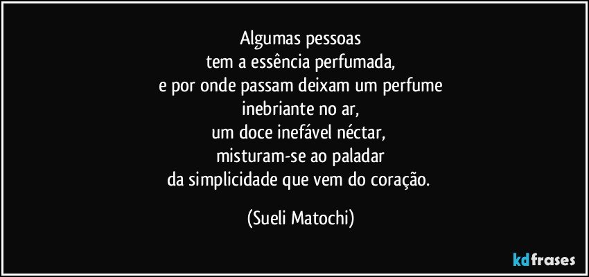 Algumas pessoas
tem a essência perfumada,
e por onde passam deixam um perfume
inebriante no ar,
um doce inefável néctar, 
misturam-se ao paladar
da simplicidade que vem do coração. (Sueli Matochi)