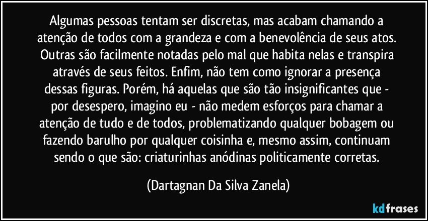 Algumas pessoas tentam ser discretas, mas acabam chamando a atenção de todos com a grandeza e com a benevolência de seus atos. Outras são facilmente notadas pelo mal que habita nelas e transpira através de seus feitos. Enfim, não tem como ignorar a presença dessas figuras. Porém, há aquelas que são tão insignificantes que - por desespero, imagino eu - não medem esforços para chamar a atenção de tudo e de todos, problematizando qualquer bobagem ou fazendo barulho por qualquer coisinha e, mesmo assim, continuam sendo o que são: criaturinhas anódinas politicamente corretas. (Dartagnan Da Silva Zanela)