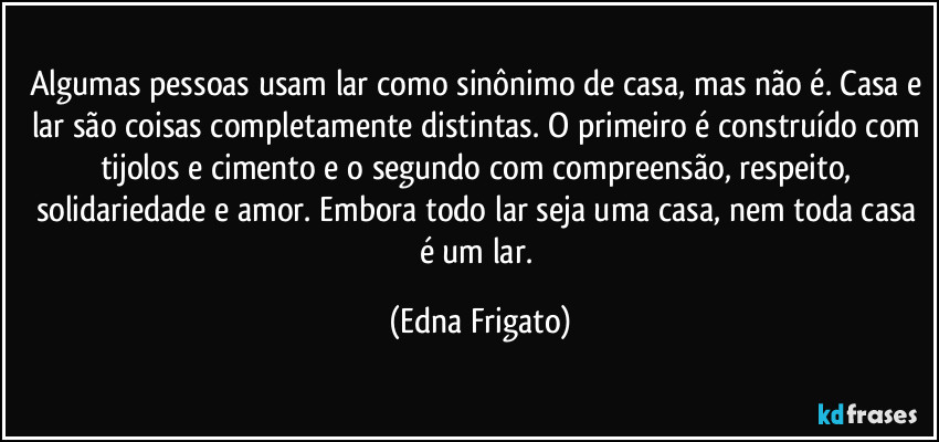 Algumas pessoas usam lar como sinônimo de casa, mas não é. Casa e lar são coisas completamente distintas. O primeiro é construído com tijolos e cimento e o segundo com compreensão, respeito, solidariedade e amor. Embora todo lar seja uma casa, nem toda casa é um lar. (Edna Frigato)