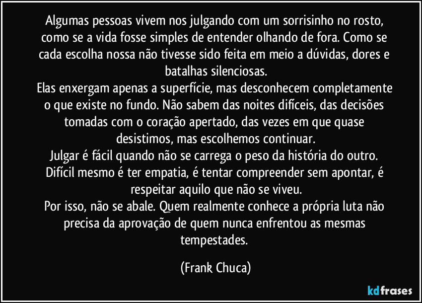 Algumas pessoas vivem nos julgando com um sorrisinho no rosto, como se a vida fosse simples de entender olhando de fora. Como se cada escolha nossa não tivesse sido feita em meio a dúvidas, dores e batalhas silenciosas.
Elas enxergam apenas a superfície, mas desconhecem completamente o que existe no fundo. Não sabem das noites difíceis, das decisões tomadas com o coração apertado, das vezes em que quase desistimos, mas escolhemos continuar.
Julgar é fácil quando não se carrega o peso da história do outro. Difícil mesmo é ter empatia, é tentar compreender sem apontar, é respeitar aquilo que não se viveu.
Por isso, não se abale. Quem realmente conhece a própria luta não precisa da aprovação de quem nunca enfrentou as mesmas tempestades. (Frank Chuca)