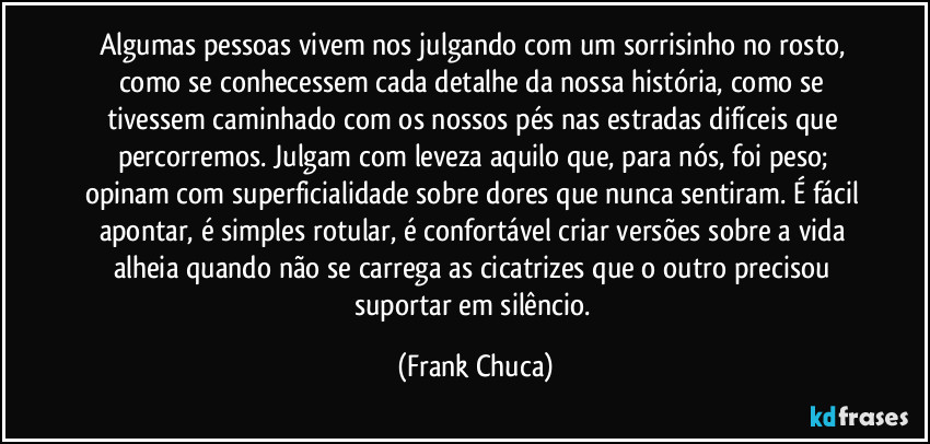 Algumas pessoas vivem nos julgando com um sorrisinho no rosto, como se conhecessem cada detalhe da nossa história, como se tivessem caminhado com os nossos pés nas estradas difíceis que percorremos. Julgam com leveza aquilo que, para nós, foi peso; opinam com superficialidade sobre dores que nunca sentiram. É fácil apontar, é simples rotular, é confortável criar versões sobre a vida alheia quando não se carrega as cicatrizes que o outro precisou suportar em silêncio. (Frank Chuca)