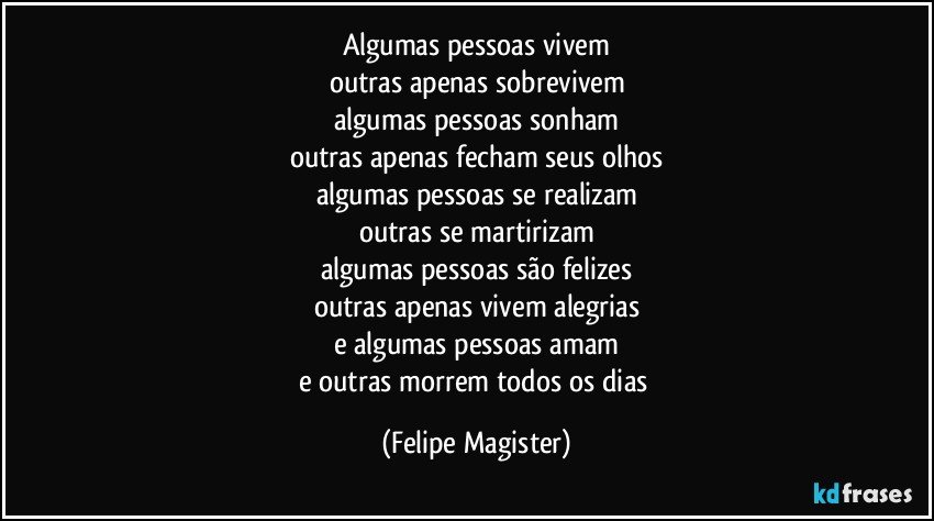 algumas pessoas vivem
outras apenas sobrevivem
algumas pessoas sonham
outras apenas fecham seus olhos
algumas pessoas se realizam
outras se martirizam
algumas pessoas são felizes
outras apenas vivem alegrias
e algumas pessoas amam
e outras morrem todos os dias (Felipe Magister)