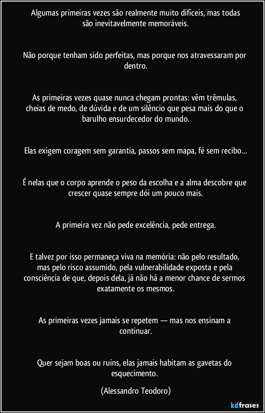 ⁠Algumas primeiras vezes são realmente muito difíceis, mas todas são inevitavelmente memoráveis.


Não porque tenham sido perfeitas, mas porque nos atravessaram por dentro.


As primeiras vezes quase nunca chegam prontas: vêm trêmulas, cheias de medo, de dúvida e de um silêncio que pesa mais do que o barulho ensurdecedor do mundo.


Elas exigem coragem sem garantia, passos sem mapa, fé sem recibo…


É nelas que o corpo aprende o peso da escolha e a alma descobre que crescer quase sempre dói um pouco mais.


A primeira vez não pede excelência, pede entrega.


E talvez por isso permaneça viva na memória: não pelo resultado, mas pelo risco assumido, pela vulnerabilidade exposta e pela consciência de que, depois dela, já não há a menor chance de sermos exatamente os mesmos.


As primeiras vezes jamais se repetem — mas nos ensinam a continuar.


Quer sejam boas ou ruins, elas jamais habitam as gavetas do esquecimento. (Alessandro Teodoro)