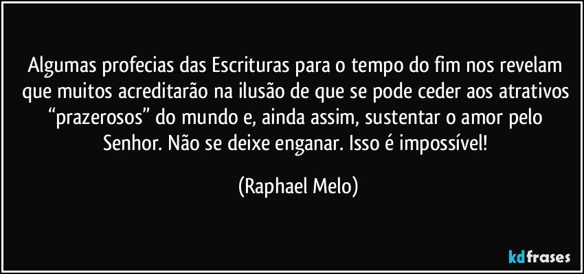 Algumas profecias das Escrituras para o tempo do fim nos revelam que muitos acreditarão na ilusão de que se pode ceder aos atrativos “prazerosos” do mundo e, ainda assim, sustentar o amor pelo Senhor. Não se deixe enganar. Isso é impossível! (Raphael Melo)