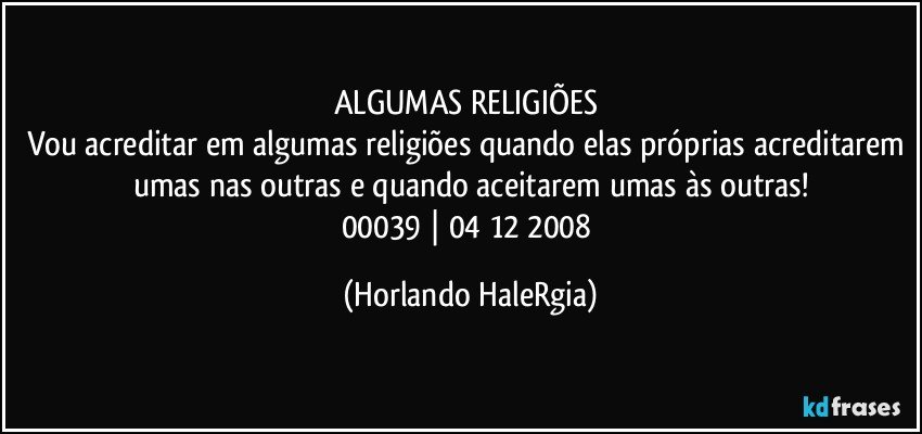 ALGUMAS RELIGIÕES 
Vou acreditar em algumas religiões quando elas próprias acreditarem umas nas outras e quando aceitarem umas às outras!
00039 | 04/12/2008 (Horlando HaleRgia)