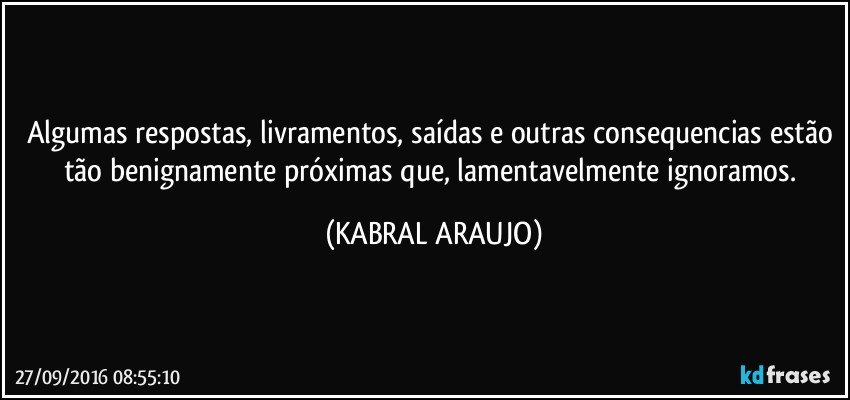 Algumas respostas, livramentos, saídas e outras consequencias estão tão benignamente próximas que, lamentavelmente ignoramos. (KABRAL ARAUJO)