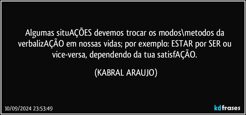 Algumas situAÇÕES devemos trocar os modos\metodos da verbalizAÇÃO em nossas vidas; por exemplo: ESTAR por SER ou vice-versa, dependendo da tua satisfAÇÃO. (KABRAL ARAUJO)