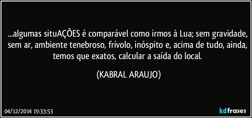 ...algumas situAÇÕES é comparável como irmos à Lua; sem gravidade, sem ar, ambiente tenebroso, frívolo, inóspito e, acima de tudo, ainda, temos que exatos, calcular a saída do local. (KABRAL ARAUJO)