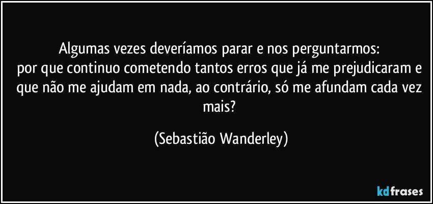 Algumas vezes deveríamos parar e nos perguntarmos: 
por que continuo cometendo tantos erros que já me prejudicaram e que não me ajudam em nada, ao contrário, só me afundam cada vez mais? (Sebastião Wanderley)