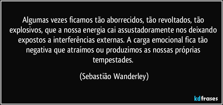 Algumas vezes ficamos tão aborrecidos, tão revoltados, tão explosivos, que a nossa energia cai assustadoramente nos deixando expostos a interferências externas. A carga emocional fica tão negativa que atraímos ou produzimos as nossas próprias tempestades. (Sebastião Wanderley)