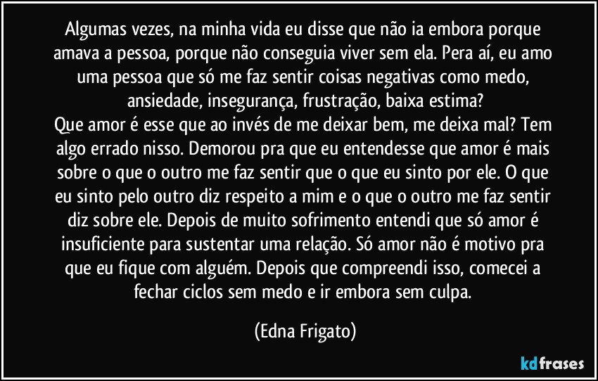 Algumas vezes, na minha vida eu disse que não ia embora porque amava a pessoa, porque não conseguia viver sem ela. Pera aí, eu amo uma pessoa que só me faz sentir coisas negativas como medo, ansiedade, insegurança, frustração, baixa estima?
Que amor é esse que ao invés de me deixar bem, me deixa mal? Tem algo errado nisso.  Demorou pra que eu entendesse que amor é mais sobre o que o outro me faz sentir que o que eu sinto por ele. O que eu sinto pelo outro diz respeito a mim e o que o outro me faz sentir diz sobre ele. Depois de muito sofrimento entendi que só amor é insuficiente para sustentar uma relação. Só amor não é motivo pra que eu fique com alguém. Depois que compreendi isso, comecei a fechar  ciclos sem medo e ir embora sem culpa. (Edna Frigato)