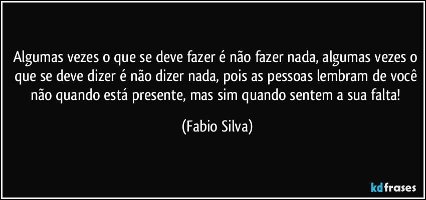 Algumas vezes o que se deve fazer é não fazer nada, algumas vezes o que se deve dizer é não dizer nada, pois as pessoas lembram de você não quando está presente, mas sim quando sentem a sua falta! (Fabio Silva)