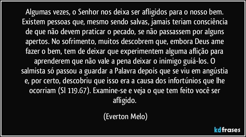 Algumas vezes, o Senhor nos deixa ser afligidos para o nosso bem. Existem pessoas que, mesmo sendo salvas, jamais teriam consciência de que não devem praticar o pecado, se não passassem por alguns apertos. No sofrimento, muitos descobrem que, embora Deus ame fazer o bem, tem de deixar que experimentem alguma aflição para aprenderem que não vale a pena deixar o inimigo guiá-los. O salmista só passou a guardar a Palavra depois que se viu em angústia e, por certo, descobriu que isso era a causa dos infortúnios que lhe ocorriam (Sl 119.67). Examine-se e veja o que tem feito você ser afligido. (Everton Melo)