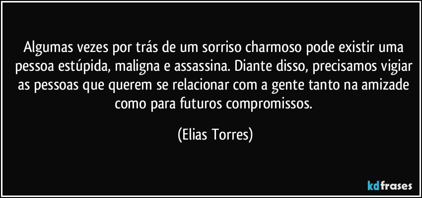 Algumas vezes por trás de um sorriso charmoso pode existir uma pessoa estúpida, maligna e assassina. Diante disso, precisamos vigiar as pessoas que querem se relacionar com a gente tanto na amizade como para futuros compromissos. (Elias Torres)