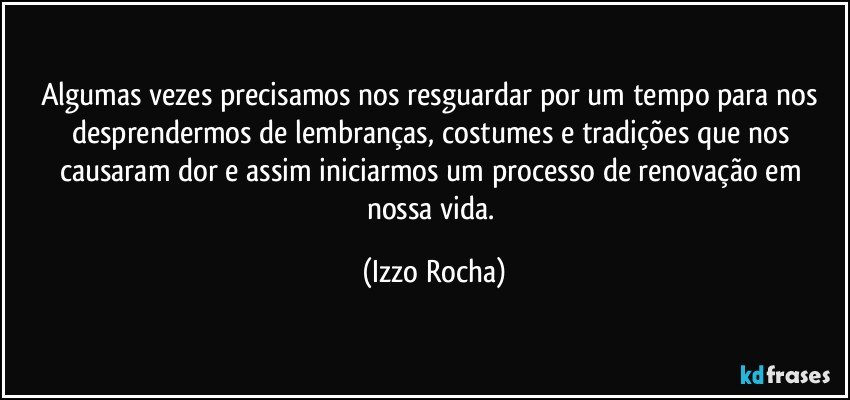 Algumas vezes precisamos nos resguardar por um tempo para nos desprendermos de lembranças, costumes e tradições que nos causaram dor e assim iniciarmos um processo de renovação em nossa vida. (Izzo Rocha)