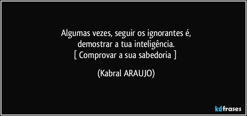 algumas vezes, seguir os ignorantes é,
demostrar a tua inteligência.
[ Comprovar a sua sabedoria ] (KABRAL ARAUJO)