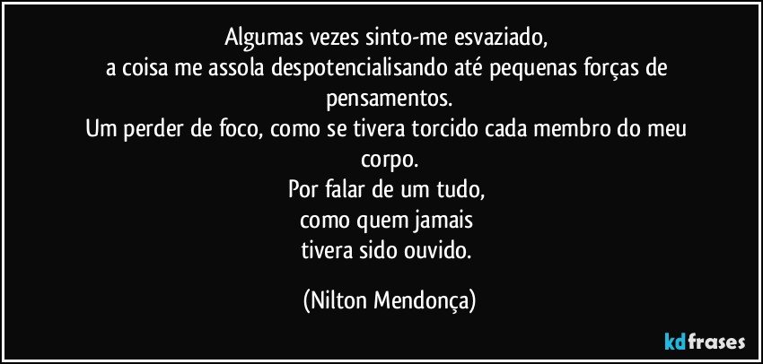 Algumas vezes sinto-me esvaziado, 
a coisa me assola despotencialisando até pequenas forças de pensamentos.
Um perder de foco, como se tivera torcido cada membro do meu corpo.
Por falar de um tudo, 
como quem jamais 
tivera sido ouvido. (Nilton Mendonça)