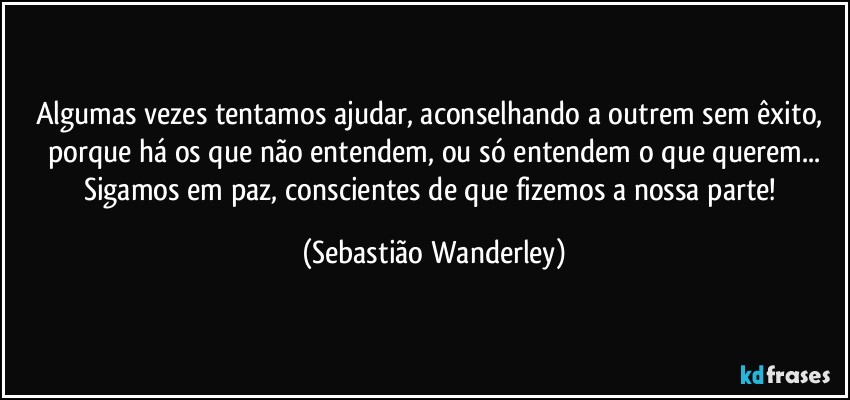 Algumas vezes tentamos ajudar, aconselhando a outrem sem êxito, porque há os que não entendem, ou só entendem o que querem...
Sigamos em paz, conscientes de que fizemos a nossa parte! (Sebastião Wanderley)