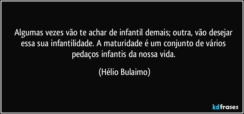 Algumas vezes vão te achar de infantil demais; outra, vão desejar essa sua infantilidade. A maturidade é um conjunto de vários pedaços infantis da nossa vida. (Hélio Bulaimo)