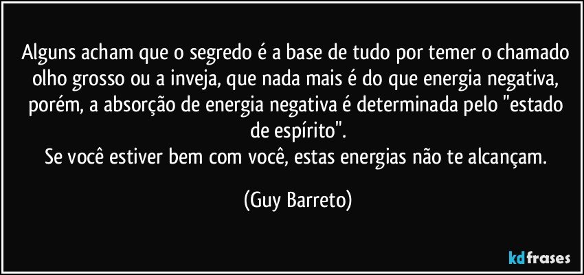 Alguns acham que o segredo é a base de tudo por temer o chamado olho grosso ou a inveja, que nada mais é do que energia negativa, porém, a absorção de energia negativa é determinada pelo "estado de espírito".
Se você estiver bem com você, estas energias não te alcançam. (Guy Barreto)