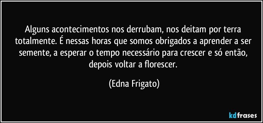 Alguns acontecimentos nos derrubam, nos deitam por terra totalmente. É nessas horas que somos obrigados a aprender a ser semente, a esperar o tempo necessário para crescer e só então, depois voltar a florescer. (Edna Frigato)