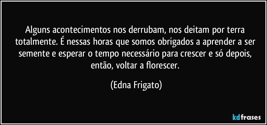 Alguns acontecimentos nos derrubam, nos deitam por terra totalmente. É nessas horas que somos obrigados a aprender a ser semente e esperar o tempo necessário para crescer e só depois, então, voltar a florescer. (Edna Frigato)