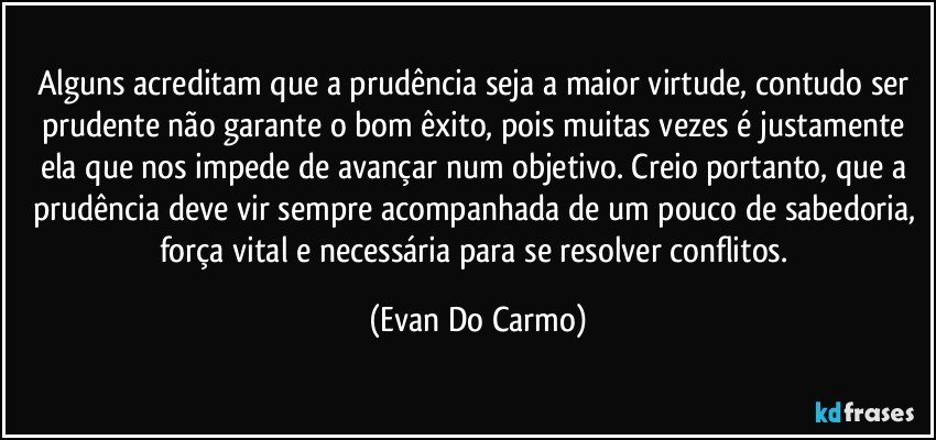 Alguns acreditam que a prudência seja a maior virtude, contudo ser prudente não garante o bom êxito, pois muitas vezes é justamente ela que nos impede de avançar num objetivo. Creio portanto, que a prudência deve vir sempre acompanhada de um pouco de sabedoria, força vital e necessária para se resolver conflitos. (Evan Do Carmo)