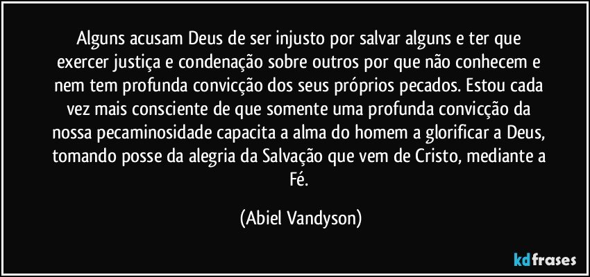 Alguns acusam Deus de ser injusto por salvar alguns e ter que exercer justiça e condenação sobre outros por que não conhecem e nem tem profunda convicção dos seus próprios pecados. Estou cada vez mais consciente de que somente uma profunda convicção da nossa pecaminosidade capacita a alma do homem a glorificar a Deus, tomando posse da alegria da Salvação que vem de Cristo, mediante a Fé. (Abiel Vandyson)
